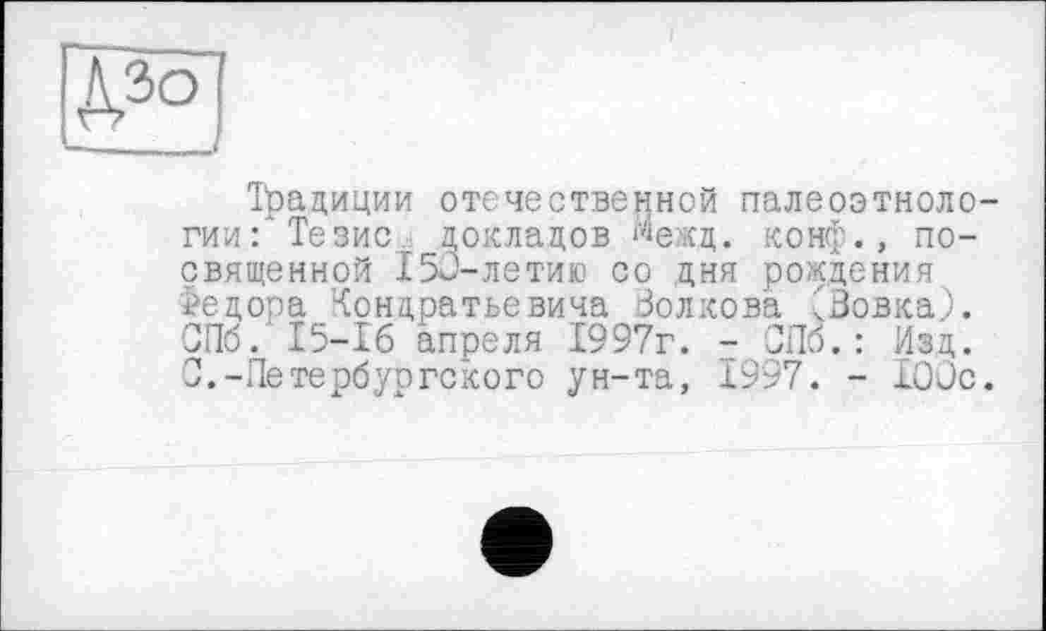 ﻿—_____
Традиции отечественной палеоэтноло-гии: Тезис. докладов %кд. конф., посвященной 150-летию со дня рождения Федора <ондратьевича Волкова ^Вовка,). СПб. 15-16 апреля 1997г. - СПб.: Изд. С.-Петербургского ун-та, 1997. - 100с.